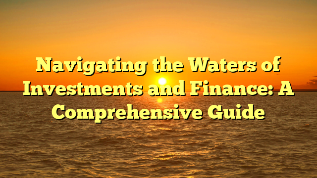 Navigating the Waters of Investments and Finance: A Comprehensive Guide