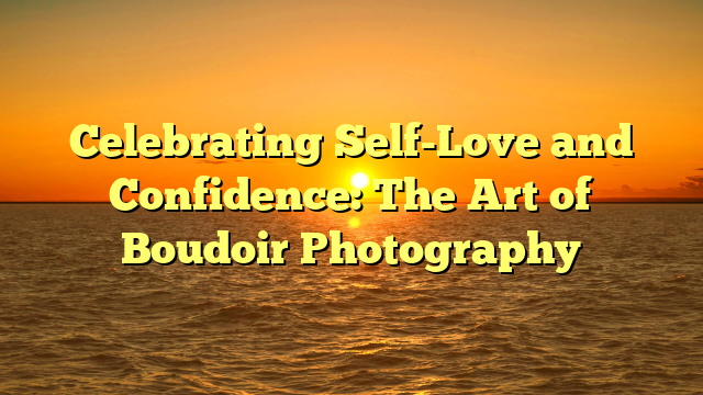 Celebrating Self-Love and Confidence: The Art of Boudoir Photography