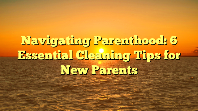 Navigating Parenthood: 6 Essential Cleaning Tips for New Parents - The ...