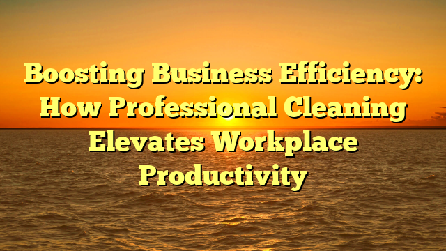 Boosting Business Efficiency: How Professional Cleaning Elevates Workplace Productivity