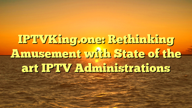 IPTVKing.one: Rethinking Amusement with State of the art IPTV Administrations