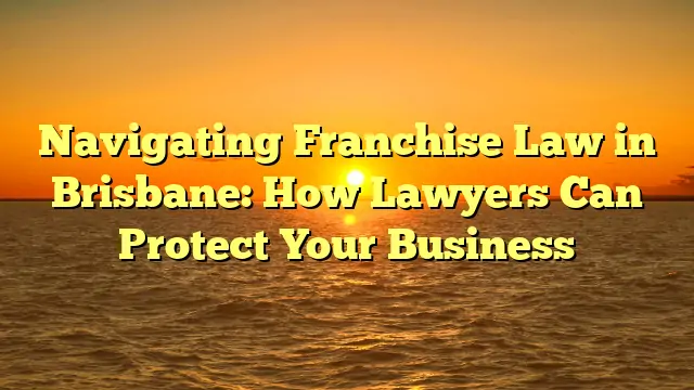 Navigating Franchise Law in Brisbane: How Lawyers Can Protect Your Business
