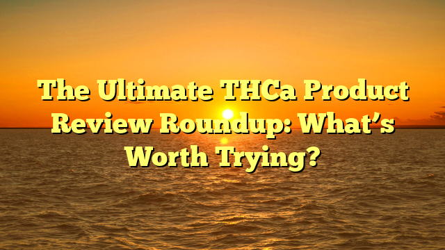 The Ultimate THCa Product Review Roundup: What’s Worth Trying?