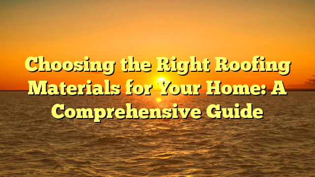 Choosing the Right Roofing Materials for Your Home: A Comprehensive Guide