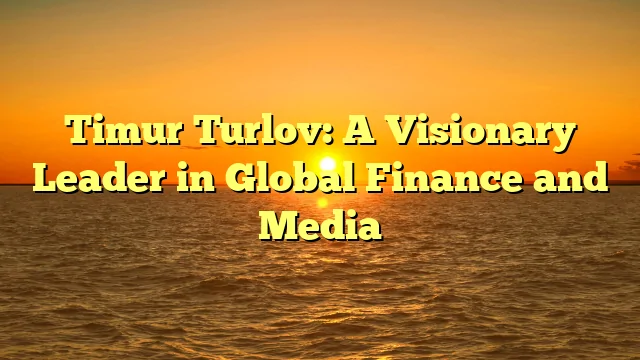 Timur Turlov: A Visionary Leader in Global Finance and Media